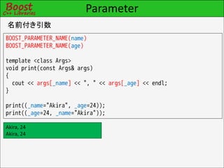 Parameter
名前付き引数
BOOST_PARAMETER_NAME(name)
BOOST_PARAMETER_NAME(age)

template <class Args>
void print(const Args& args)
{
  cout << args[_name] << ", " << args[_age] << endl;
}

print((_name="Akira", _age=24));
print((_age=24, _name="Akira"));

Akira, 24
Akira, 24
 