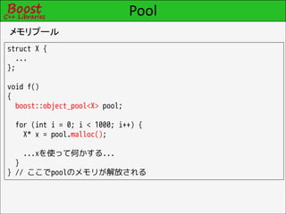 Pool
メモリプール
struct X {
  ...
};

void f()
{
  boost::object_pool<X> pool;

  for (int i = 0; i < 1000; i++) {
    X* x = pool.malloc();

    ...xを使って何かする...
  }
} // ここでpoolのメモリが解放される
 