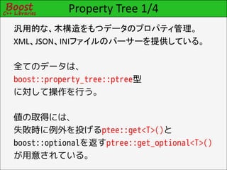 Property Tree 1/4
汎用的な、木構造をもつデータのプロパティ管理。
XML、JSON、INIファイルのパーサーを提供している。

全てのデータは、
boost::property_tree::ptree型
に対して操作を行う。

値の取得には、
失敗時に例外を投げるptee::get<T>()と
boost::optionalを返すptree::get_optional<T>()
が用意されている。
 