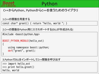 Python
C++からPython、PythonからC++を使うためのライブラリ

1.C++の関数を用意する
const char* greet() { return "hello, world“; }

2.C++の関数をPython用にエクスポートする(DLLが作成される)
#include <boost/python.hpp>

BOOST_PYTHON_MODULE(hello_ext)
{
    using namespace boost::python;
    def("greet", greet);
}

3.PythonでDLLをインポートしてC++関数を呼び出す
>>> import hello_ext
>>> print hello.greet()
hello, world
 