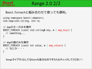 Range 2.0 2/2
 Boost.Foreachと組み合わせて使っても便利。
using namespace boost::adaptors;
std::map<std::string, int> m;

// mapのキーのみを操作
BOOST_FOREACH (const std::string& key, m | map_keys) {
  // something...
}

// mapの値のみを操作
BOOST_FOREACH (const int value, m | map_values) {
  // なにか・・・
}


  RangeライブラリとしてはOvenも強力なのでそちらもチェックしてください！
 