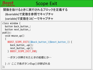 Scope Exit
関数を抜けるときに実行されるブロックを定義する
 (&variable)で変数を参照でキャプチャ
 (variable)で変数をコピーでキャプチャ
class window {
  button back_button_;
  button next_button_;
public:
  void mouse_up()
  {
    BOOST_SCOPE_EXIT((&back_button_)(&next_button_)) {
      back_button_.up();
      next_button_.up();
    } BOOST_SCOPE_EXIT_END;

   …ボタンが押されたときの処理とか…

  } // ここで各ボタンのup()が呼ばれる
};
 