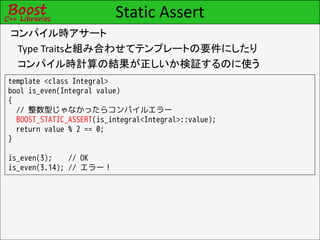 Static Assert
コンパイル時アサート
 Type Traitsと組み合わせてテンプレートの要件にしたり
 コンパイル時計算の結果が正しいか検証するのに使う
template <class Integral>
bool is_even(Integral value)
{
  // 整数型じゃなかったらコンパイルエラー
  BOOST_STATIC_ASSERT(is_integral<Integral>::value);
  return value % 2 == 0;
}

is_even(3);    // OK
is_even(3.14); // エラー！
 