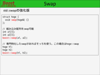 Swap
std::swapの強化版
struct hoge {
  void swap(hoge&) {}
};

// 組み込み配列をswap可能
int a1[3];
int a2[3];
boost::swap(a1, a2);

// 専門特化したswapがあればそっちを使う。この場合はhoge::swap
hoge h1;
hoge h2;
boost::swap(h1, h2);
 
