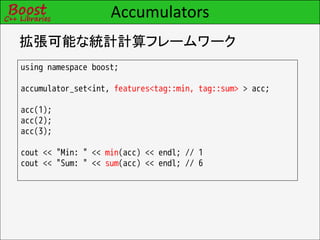 Accumulators
拡張可能な統計計算フレームワーク
using namespace boost;

accumulator_set<int, features<tag::min, tag::sum> > acc;

acc(1);
acc(2);
acc(3);

cout << "Min: " << min(acc) << endl; // 1
cout << "Sum: " << sum(acc) << endl; // 6
 