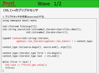 Wave 1/2
C99, C++のプリプロセッサ
1. プリプロセッサを用意(wave.exeとする)
using namespace boost::wave;

std::ifstream file(argv[1]);
std::string source(std::istreambuf_iterator<char>(file.rdbuf()),
                   std::istreambuf_iterator<char>());

typedef context<std::string::iterator,
           cpplexer::lex_iterator<cpplexer::lex_token<> > > context_type;

context_type ctx(source.begin(), source.end(), argv[1]);

context_type::iterator_type first = ctx.begin();
context_type::iterator_type last = ctx.end();

while (first != last) {
  std::cout << (*first).get_value();
  ++first;
}
 