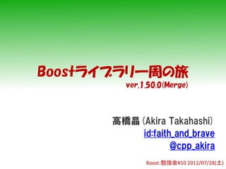 Boostライブラリ一周の旅
        ver.1.50.0(Merge)



      高橋晶(Akira Takahashi)
          id:faith_and_brave
                  @cpp_akira
             Boost.勉強会#10 2012/07/28(土)
 
