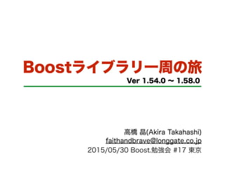 Boostライブラリ一周の旅
Ver 1.54.0 ∼ 1.58.0
高橋 晶(Akira Takahashi)
faithandbrave@longgate.co.jp
2015/05/30 Boost.勉強会 #17 東京
 