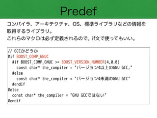 Predef
コンパイラ、アーキテクチャ、OS、標準ライブラリなどの情報を 
取得するライブラリ。
これらのマクロは必ず定義されるので、if文で使ってもいい。
// GCCかどうか
#if BOOST_COMP_GNUC
#if BOOST_COMP_GNUC >= BOOST_VERSION_NUMBER(4,0,0)
const char* the_compiler = "バージョン4以上のGNU GCC,"
#else
const char* the_compiler = "バージョン4未満のGNU GCC"
#endif
#else
const char* the_compiler = "GNU GCCではない"
#endif
 