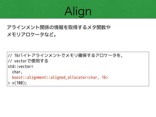 Align
アラインメント関係の情報を取得するメタ関数や 
メモリアロケータなど。
// 16バイトアラインメントでメモリ確保するアロケータを、
// vectorで使用する
std::vector<
char,
boost::alignment::aligned_allocator<char, 16>
> v(100);
 