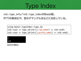 Type Index
std::type_info／std::type_indexのBoost版。
RTTIの無効化や、型のデマングル名などに対応している。
using boost::typeindex::type_id;
std::cout << type_id<int>().raw_name() << std::endl;
std::cout << type_id<int>().pretty_name() << std::endl;
i
int
(GCCの場合)
 