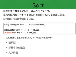 Sort
範囲を並び替えるアルゴリズムのライブラリ。
巨大な配列をソートする際にstd::sort()よりも高速になる、
spreadsort()が含まれている。
using namespace boost::sort::spreadsort;
!
std::vector<int> v; // N >= 10,000
spreadsort(v.begin(), v.end());
• 整数型
• 浮動小数点数型
• 文字列型
この関数に指定できるのは、以下の型の範囲のみ：
 