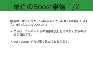 最近のBoost事情 1/2
• 開発のリポジトリが、SubversionからGitHubに移行しまし
た。github.com/boostorg
• これは、ユーザーからの貢献を受け付けやすくするのが
主な目的です。
• pull requestすれば取り込んでもらえます。
 