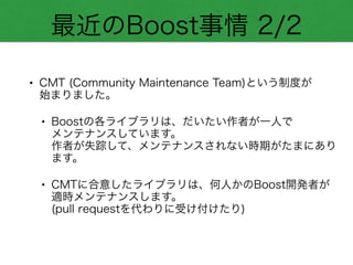 最近のBoost事情 2/2
• CMT (Community Maintenance Team)という制度が 
始まりました。
• Boostの各ライブラリは、だいたい作者が一人で 
メンテナンスしています。 
作者が失踪して、メンテナンスされない時期がたまにあり
ます。
• CMTに合意したライブラリは、何人かのBoost開発者が
適時メンテナンスします。 
(pull requestを代わりに受け付けたり)
 