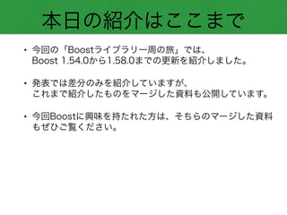 本日の紹介はここまで
• 今回の「Boostライブラリ一周の旅」では、 
Boost 1.54.0から1.58.0までの更新を紹介しました。
• 発表では差分のみを紹介していますが、 
これまで紹介したものをマージした資料も公開しています。
• 今回Boostに興味を持たれた方は、そちらのマージした資料
もぜひご覧ください。
 