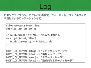 Log
ロギングライブラリ。ログレベルの設定、フォーマット、ファイルサイズ
や日付によるローテーションなど。
using namespace boost::log;
add_file_log("log.txt");
!
// infoレベル以上を出力し、それ以外は捨てる
core::get()->set_filter(
trivial::severity >= trivial::info
);
!
BOOST_LOG_TRIVIAL(debug) << "デバッグメッセージ";
BOOST_LOG_TRIVIAL(info) << "情報メッセージ";
BOOST_LOG_TRIVIAL(error) << "エラーメッセージ";
BOOST_LOG_TRIVIAL(fatal) << "致命的なエラーメッセージ";
 