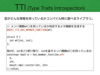 TTI (Type Traits Introspection)
型がどんな情報を持っているかコンパイル時に調べるライブラリ。
// メンバ関数mf()を持っているか判定するメタ関数を生成する
BOOST_TTI_HAS_MEMBER_FUNCTION(mf)
!
struct X {
int mf(int, int); 
};
!
型Xが、intを2つ受け取り、intを返すメンバ関数mf()を持っているか
constexpr bool b = has_member_function_mf<
X,
int,
boost::mpl::vector<int, int>
>::value;
 