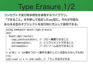Type Erasure 1/2
コンセプトで実行時多相性を表現するライブラリ。
「できること」を列挙して設定したany型に、それが可能な 
あらゆる型のオブジェクトを実行時に代入して使用できる。
using namespace boost::type_erasure;
any<
boost::mpl::vector<
copy_constructible<>, // コピー構築できること
incrementable<>, // インクリメントできること
ostreamable<> // ストリーム出力できること
>
> x(10); // int値をコピー(要件を満たしている型ならなんでもOK)
++x;
std::cout << x << std::endl; // 「11」が出力される
 