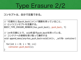 Type Erasure 2/2
コンセプトは、自分で定義できる。
// 1引数をとるpush_back()メンバ関数を持っていること、
// というコンセプトを定義する。
BOOST_TYPE_ERASURE_MEMBER((has_push_back), push_back, 1)
!
// intを引数にとり、voidを返すpush_backを持っている、
// コンテナへの参照を受け取って操作する
void append_many(any<has_push_back<void(int)>, _self&> container)
{
for(int i = 0; i < 10; ++i)
container.push_back(i);
}
 