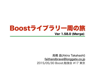 Boostライブラリ一周の旅
Ver 1.58.0 (Merge)
高橋 晶(Akira Takahashi)
faithandbrave@longgate.co.jp
2015/05/30 Boost.勉強会 #17 東京
 