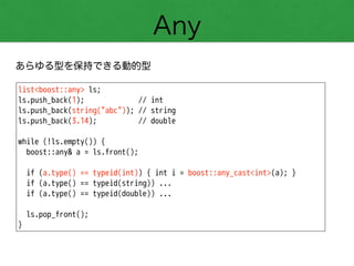 Any
あらゆる型を保持できる動的型
list<boost::any> ls;
ls.push_back(1); // int
ls.push_back(string("abc")); // string
ls.push_back(3.14); // double
!
while (!ls.empty()) {
boost::any& a = ls.front();
!
if (a.type() == typeid(int)) { int i = boost::any_cast<int>(a); }
if (a.type() == typeid(string)) ...
if (a.type() == typeid(double)) ...
!
ls.pop_front();
}
 