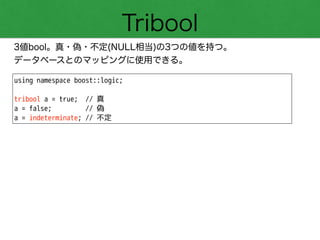 Tribool
3値bool。真・偽・不定(NULL相当)の3つの値を持つ。
データベースとのマッピングに使用できる。
using namespace boost::logic;
!
tribool a = true; // 真
a = false; // 偽
a = indeterminate; // 不定
 