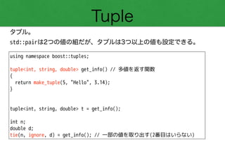 Tuple
タプル。
std::pairは2つの値の組だが、タプルは3つ以上の値も設定できる。
using namespace boost::tuples;
!
tuple<int, string, double> get_info() // 多値を返す関数
{
return make_tuple(5, "Hello", 3.14);
}
!
!
tuple<int, string, double> t = get_info();
!
int n;
double d;
tie(n, ignore, d) = get_info(); // 一部の値を取り出す(2番目はいらない)
 