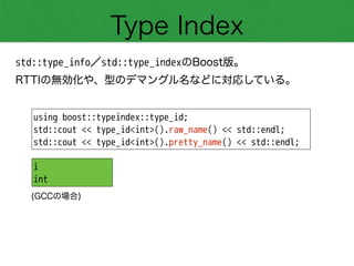 Type Index
std::type_info／std::type_indexのBoost版。
RTTIの無効化や、型のデマングル名などに対応している。
using boost::typeindex::type_id;
std::cout << type_id<int>().raw_name() << std::endl;
std::cout << type_id<int>().pretty_name() << std::endl;
i
int
(GCCの場合)
 