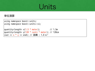 Units
単位演算
using namespace boost::units;
using namespace boost::units::si;
!
quantity<length> x(1.5 * meter); // 1.5m
quantity<length> y(120 * centi * meter); // 120cm
cout << x * y << endl; // 面積 : 1.8 m²
 