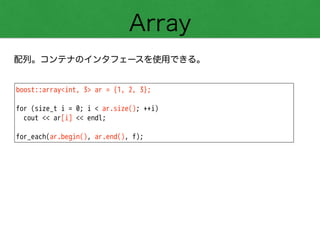 Array
配列。コンテナのインタフェースを使用できる。
boost::array<int, 3> ar = {1, 2, 3};
!
for (size_t i = 0; i < ar.size(); ++i)
cout << ar[i] << endl;
!
for_each(ar.begin(), ar.end(), f);
 
