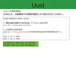 Uuid
ユニークIDの作成。
COMとか、分散環境での情報の識別とかで使われることが多い。
using namespace boost::uuids;
!
// 擬似乱数生成器でのUUID生成。デフォルトはmt19937
uuid u1 = random_generator()();
!
// 文字列からUUID生成
uuid u2 = string_generator()("0123456789abcdef0123456789abcdef");
!
cout << u1 << endl;
cout << u2 << endl;
31951f08-5512-4942-99ce-ae2f19351b82
01234567-89ab-cdef-0123-456789abcdef
 