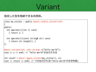 Variant
指定した型を格納できる共用体。
class my_visitor : public boost::static_visitor<int>
{
public:
int operator()(int i) const
{ return i; }
!
int operator()(const string& str) const
{ return str.length(); }
};
!
boost::variant<int, std::string> u("hello world");
cout << u << endl; // "hello world"が出力される
!
int result = boost::apply_visitor(my_visitor(), u);
cout << result << endl; // 11が出力される("hello world"の文字列長)
 