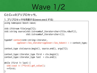 Wave 1/2
CとC++のプリプロセッサ。
using namespace boost::wave;
!
std::ifstream file(argv[1]);
std::string source(std::istreambuf_iterator<char>(file.rdbuf()),
std::istreambuf_iterator<char>());
!
typedef context<std::string::iterator,
cpplexer::lex_iterator<cpplexer::lex_token<> > > context_type;
!
context_type ctx(source.begin(), source.end(), argv[1]);
!
context_type::iterator_type first = ctx.begin();
context_type::iterator_type last = ctx.end();
!
while (first != last) {
std::cout << (*first).get_value();
++first;
}
1. プリプロセッサを用意する(wave.exeとする)
 
