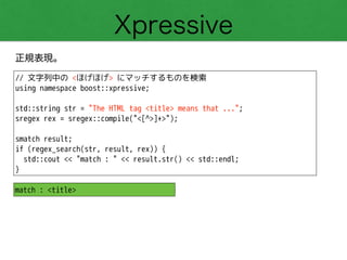 Xpressive
正規表現。
// 文字列中の <ほげほげ> にマッチするものを検索
using namespace boost::xpressive;
!
std::string str = "The HTML tag <title> means that ...";
sregex rex = sregex::compile("<[^>]+>");
!
smatch result;
if (regex_search(str, result, rex)) {
std::cout << "match : " << result.str() << std::endl;
}
match : <title>
 