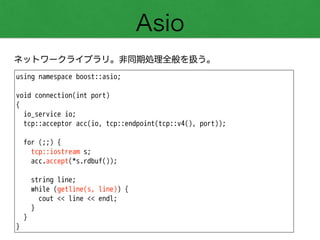 Asio
ネットワークライブラリ。非同期処理全般を扱う。
using namespace boost::asio;
!
void connection(int port)
{
io_service io;
tcp::acceptor acc(io, tcp::endpoint(tcp::v4(), port));
!
for (;;) {
tcp::iostream s;
acc.accept(*s.rdbuf());
!
string line;
while (getline(s, line)) {
cout << line << endl;
}
}
}
 