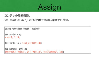 Assign
コンテナの簡易構築。 
std::initializer_listを使用できない環境での代替。
using namespace boost::assign;
!
vector<int> v;
v += 3, 1, 4;
!
list<int> ls = list_of(3)(1)(4);
!
map<string, int> m;
insert(m)("Akira", 24)("Millia", 16)("Johnny", 38);
 
