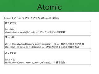 Atomic
C++11アトミックライブラリのC++03実装。
共有データ!
!
int data;
atomic<bool> ready(false); // アトミックなbool型変数
スレッド1!
!
while (!ready.load(memory_order_acquire)) {} // 書き込まれるまで待機
std::cout << data << std::endl; // 3が出力されることが保証される
スレッド2!
!
data = 3;
ready.store(true, memory_order_release); // 書き込み
 