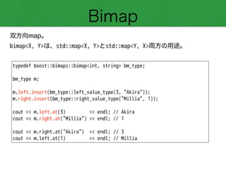 Bimap
双方向map。
bimap<X, Y>は、std::map<X, Y>とstd::map<Y, X>両方の用途。
typedef boost::bimaps::bimap<int, string> bm_type;
!
bm_type m;
!
m.left.insert(bm_type::left_value_type(3, "Akira"));
m.right.insert(bm_type::right_value_type("Millia", 1));
!
cout << m.left.at(3) << endl; // Akira
cout << m.right.at("Millia") << endl; // 1
!
cout << m.right.at("Akira") << endl; // 3
cout << m.left.at(1) << endl; // Millia
 