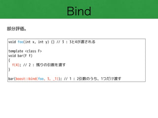 Bind
部分評価。
void foo(int x, int y) {} // 3 : 3と4が渡される
!
template <class F>
void bar(F f)
{
f(4); // 2 : 残りの引数を渡す
}
!
bar(boost::bind(foo, 3, _1)); // 1 : 2引数のうち、1つだけ渡す
 
