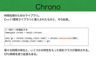 Chrono
時間処理のためのライブラリ。
C++11標準ライブラリに導入されたものと、その拡張。
// 500ナノ秒遅延する
namespace chrono = boost::chrono;
!
auto go = chrono::steady_clock::now() + chrono::nanoseconds(500);
while (chrono::steady_clock::now() < go)
;
様々な時間の単位と、いくつかの特性をもった時計クラスが提供される。
CPU時間を使う拡張もある。
 