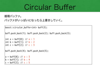 Circular Buﬀer
循環バッファ。
バッファがいっぱいになったら上書きしていく。
boost::circular_buffer<int> buff(3);
!
buff.push_back(1); buff.push_back(2); buff.push_back(3);
!
int a = buff[0]; // a : 1
int b = buff[1]; // b : 2
int c = buff[2]; // c : 3
!
buff.push_back(4); buff.push_back(5);
!
a = buff[0]; // a : 3
b = buff[1]; // b : 4
c = buff[2]; // c : 5
 