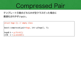 Compressed Pair
テンプレート引数のどちらかが空クラスだった場合に
最適化されやすいpair。
struct hoge {}; // empty class
!
boost::compressed_pair<hoge, int> p(hoge(), 1);
!
hoge& h = p.first();
int& i = p.second();
 