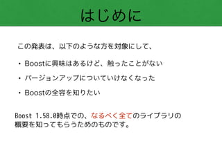 はじめに
• Boostに興味はあるけど、触ったことがない
• バージョンアップについていけなくなった
• Boostの全容を知りたい
この発表は、以下のような方を対象にして、
Boost 1.58.0時点での、なるべく全てのライブラリの
概要を知ってもらうためのものです。
 