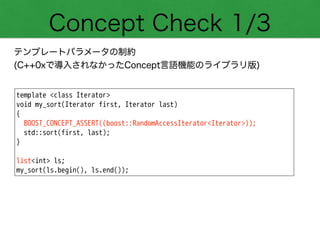 Concept Check 1/3
テンプレートパラメータの制約
(C++0xで導入されなかったConcept言語機能のライブラリ版)
template <class Iterator>
void my_sort(Iterator first, Iterator last)
{
BOOST_CONCEPT_ASSERT((boost::RandomAccessIterator<Iterator>));
std::sort(first, last);
}
!
list<int> ls;
my_sort(ls.begin(), ls.end());
 