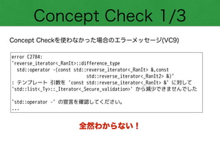 Concept Check 1/3
Concept Checkを使わなかった場合のエラーメッセージ(VC9)
error C2784:
'reverse_iterator<_RanIt>::difference_type
std::operator -(const std::reverse_iterator<_RanIt> &,const
std::reverse_iterator<_RanIt2> &)’
: テンプレート 引数を 'const std::reverse_iterator<_RanIt> &' に対して
'std::list<_Ty>::_Iterator<_Secure_validation>' から減少できませんでした
!
'std::operator -' の宣言を確認してください。
...
全然わからない！
 