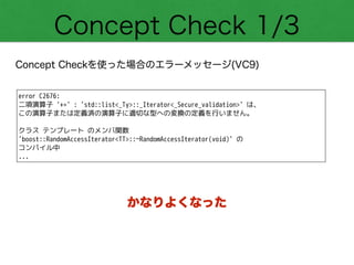 Concept Check 1/3
Concept Checkを使った場合のエラーメッセージ(VC9)
error C2676:
二項演算子 '+=' : 'std::list<_Ty>::_Iterator<_Secure_validation>' は、
この演算子または定義済の演算子に適切な型への変換の定義を行いません。
!
クラス テンプレート のメンバ関数
'boost::RandomAccessIterator<TT>::~RandomAccessIterator(void)' の
コンパイル中
...
かなりよくなった
 