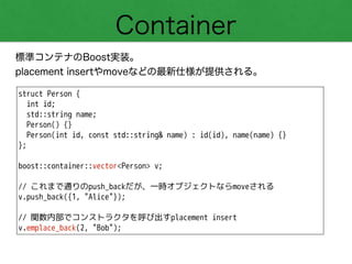 Container
標準コンテナのBoost実装。
placement insertやmoveなどの最新仕様が提供される。
struct Person {
int id;
std::string name;
Person() {}
Person(int id, const std::string& name) : id(id), name(name) {}
};
!
boost::container::vector<Person> v;
!
// これまで通りのpush_backだが、一時オブジェクトならmoveされる
v.push_back({1, "Alice"});
!
// 関数内部でコンストラクタを呼び出すplacement insert
v.emplace_back(2, "Bob");
 