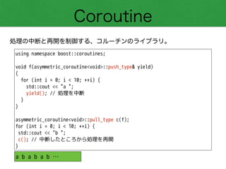 Coroutine
処理の中断と再開を制御する、コルーチンのライブラリ。
using namespace boost::coroutines;
!
void f(asymmetric_coroutine<void>::push_type& yield)
{
for (int i = 0; i < 10; ++i) {
std::cout << "a ";
yield(); // 処理を中断
}
}
!
asymmetric_coroutine<void>::pull_type c(f);
for (int i = 0; i < 10; ++i) {
std::cout << "b ";
c(); // 中断したところから処理を再開
}
a b a b a b …
 