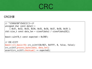 CRC
CRC計算
// "123456789"のASCIIコード
unsigned char const data[] =
{ 0x31, 0x32, 0x33, 0x34, 0x35, 0x36, 0x37, 0x38, 0x39 };
std::size_t const data_len = sizeof(data) / sizeof(data[0]);
!
boost::uint16_t const expected = 0x29B1;
!
// CRC-CCITT
boost::crc_basic<16> crc_ccitt1(0x1021, 0xFFFF, 0, false, false);
crc_ccitt1.process_bytes(data, data_len);
assert(crc_ccitt1.checksum() == expected);
 