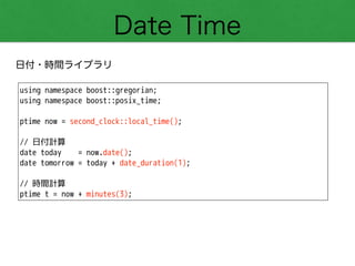 Date Time
日付・時間ライブラリ
using namespace boost::gregorian;
using namespace boost::posix_time;
!
ptime now = second_clock::local_time();
!
// 日付計算
date today = now.date();
date tomorrow = today + date_duration(1);
!
// 時間計算
ptime t = now + minutes(3);
 